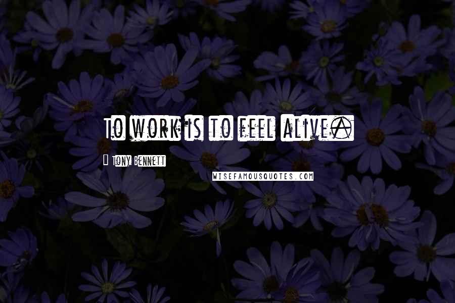 Tony Bennett Quotes: To work is to feel alive.