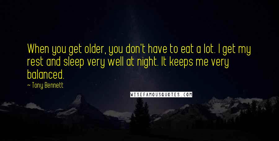 Tony Bennett Quotes: When you get older, you don't have to eat a lot. I get my rest and sleep very well at night. It keeps me very balanced.