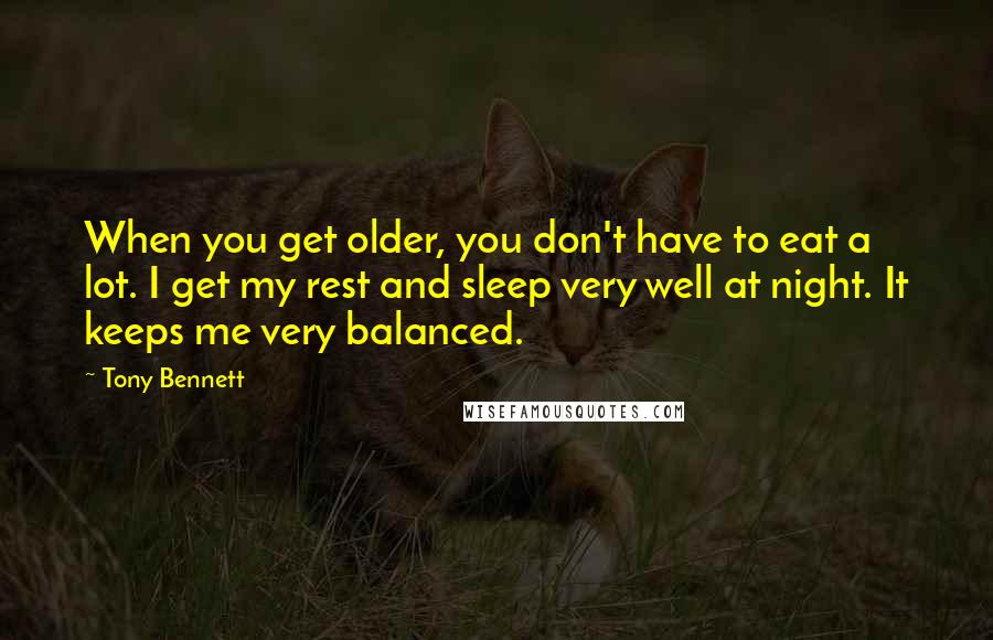 Tony Bennett Quotes: When you get older, you don't have to eat a lot. I get my rest and sleep very well at night. It keeps me very balanced.