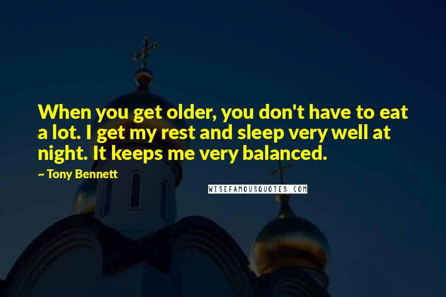 Tony Bennett Quotes: When you get older, you don't have to eat a lot. I get my rest and sleep very well at night. It keeps me very balanced.