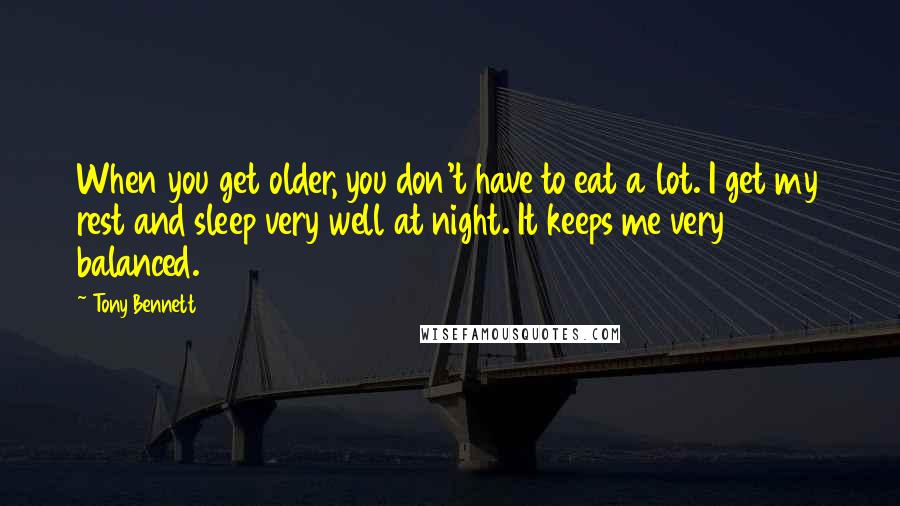 Tony Bennett Quotes: When you get older, you don't have to eat a lot. I get my rest and sleep very well at night. It keeps me very balanced.