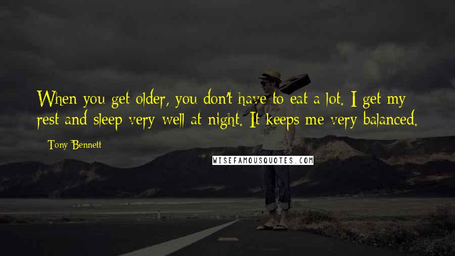 Tony Bennett Quotes: When you get older, you don't have to eat a lot. I get my rest and sleep very well at night. It keeps me very balanced.