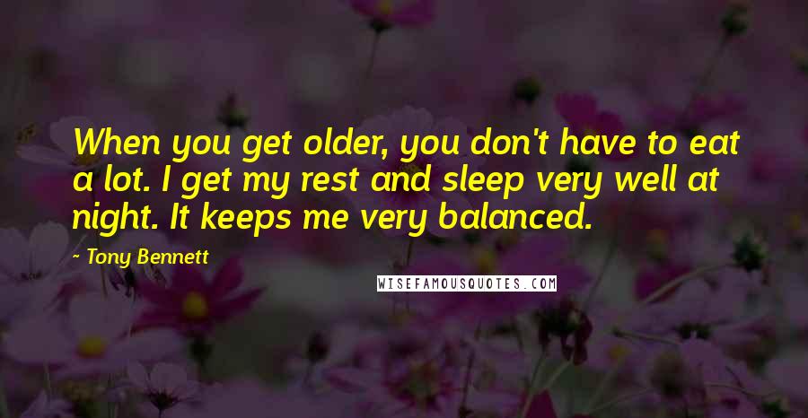 Tony Bennett Quotes: When you get older, you don't have to eat a lot. I get my rest and sleep very well at night. It keeps me very balanced.