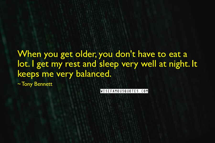 Tony Bennett Quotes: When you get older, you don't have to eat a lot. I get my rest and sleep very well at night. It keeps me very balanced.