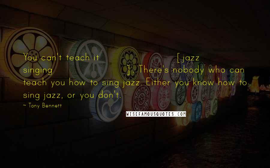 Tony Bennett Quotes: You can't teach it [jazz singing]. There's nobody who can teach you how to sing jazz. Either you know how to sing jazz, or you don't.