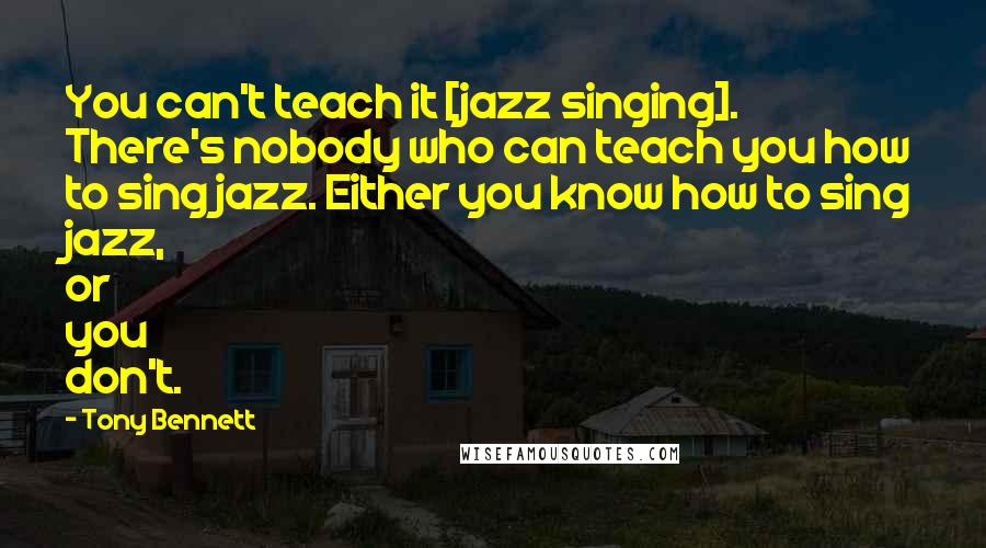 Tony Bennett Quotes: You can't teach it [jazz singing]. There's nobody who can teach you how to sing jazz. Either you know how to sing jazz, or you don't.