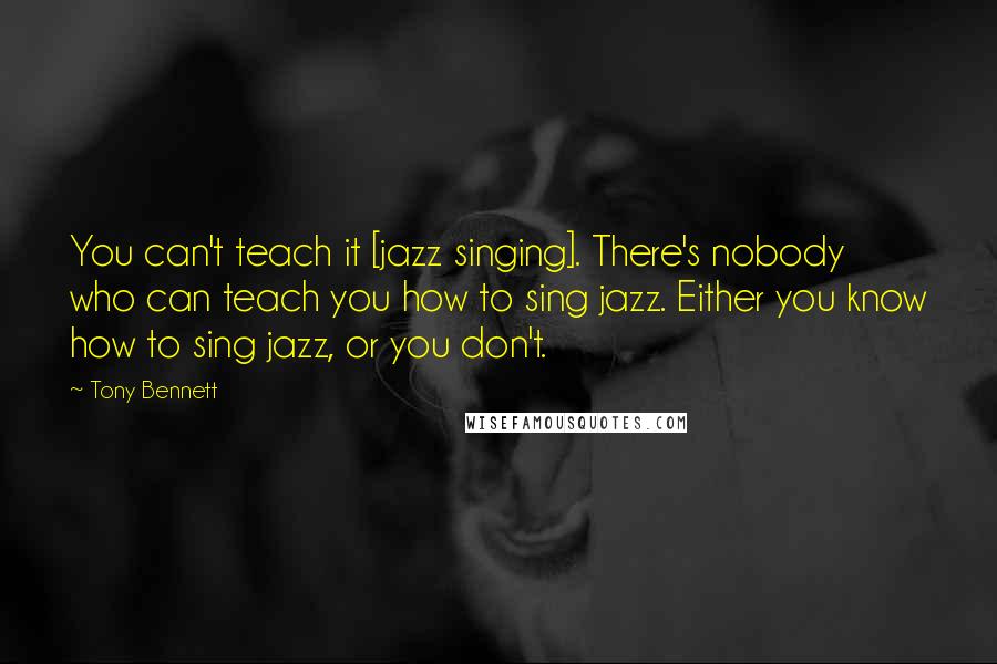 Tony Bennett Quotes: You can't teach it [jazz singing]. There's nobody who can teach you how to sing jazz. Either you know how to sing jazz, or you don't.