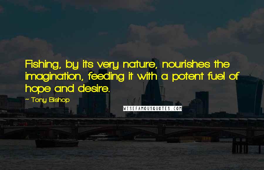 Tony Bishop Quotes: Fishing, by its very nature, nourishes the imagination, feeding it with a potent fuel of hope and desire.