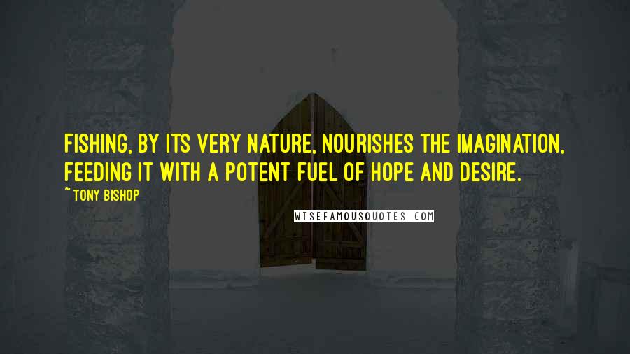 Tony Bishop Quotes: Fishing, by its very nature, nourishes the imagination, feeding it with a potent fuel of hope and desire.