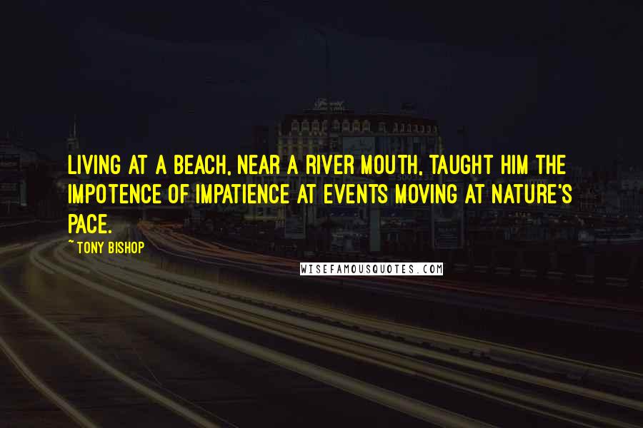 Tony Bishop Quotes: Living at a beach, near a river mouth, taught him the impotence of impatience at events moving at nature's pace.