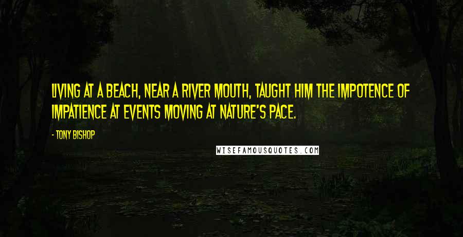 Tony Bishop Quotes: Living at a beach, near a river mouth, taught him the impotence of impatience at events moving at nature's pace.