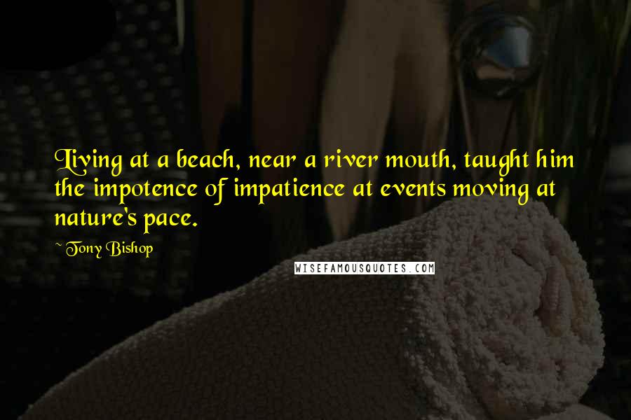 Tony Bishop Quotes: Living at a beach, near a river mouth, taught him the impotence of impatience at events moving at nature's pace.