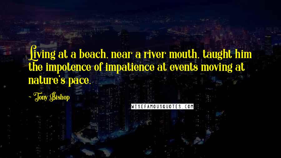Tony Bishop Quotes: Living at a beach, near a river mouth, taught him the impotence of impatience at events moving at nature's pace.