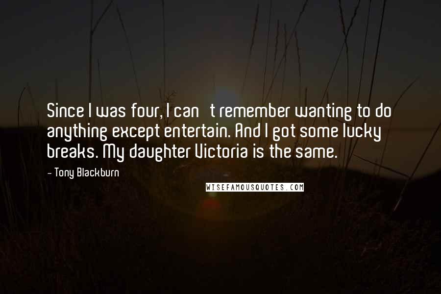 Tony Blackburn Quotes: Since I was four, I can't remember wanting to do anything except entertain. And I got some lucky breaks. My daughter Victoria is the same.