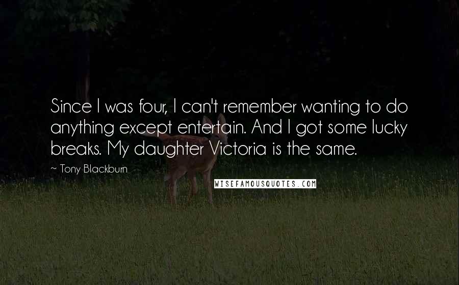 Tony Blackburn Quotes: Since I was four, I can't remember wanting to do anything except entertain. And I got some lucky breaks. My daughter Victoria is the same.
