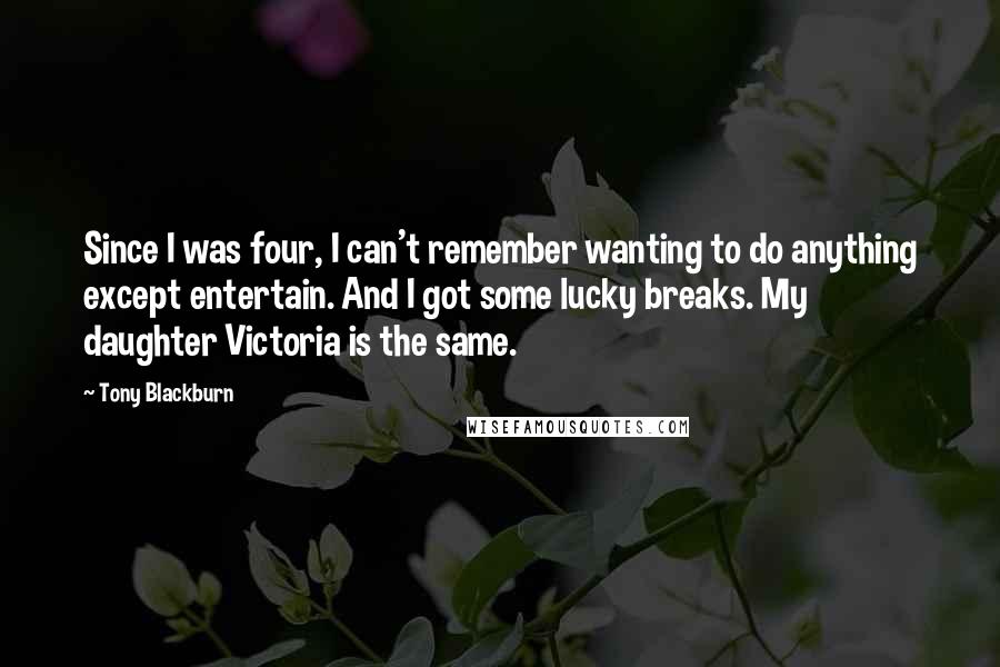 Tony Blackburn Quotes: Since I was four, I can't remember wanting to do anything except entertain. And I got some lucky breaks. My daughter Victoria is the same.