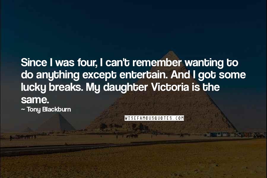Tony Blackburn Quotes: Since I was four, I can't remember wanting to do anything except entertain. And I got some lucky breaks. My daughter Victoria is the same.