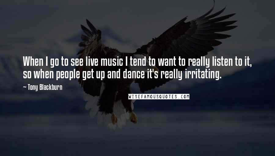 Tony Blackburn Quotes: When I go to see live music I tend to want to really listen to it, so when people get up and dance it's really irritating.