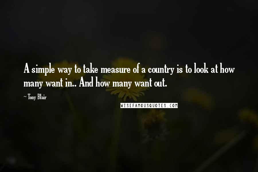 Tony Blair Quotes: A simple way to take measure of a country is to look at how many want in.. And how many want out.