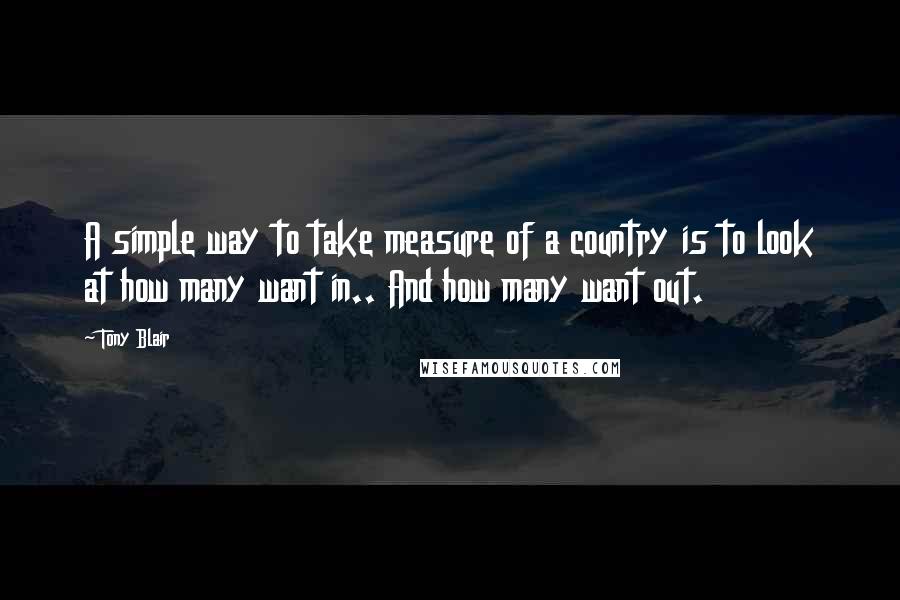 Tony Blair Quotes: A simple way to take measure of a country is to look at how many want in.. And how many want out.