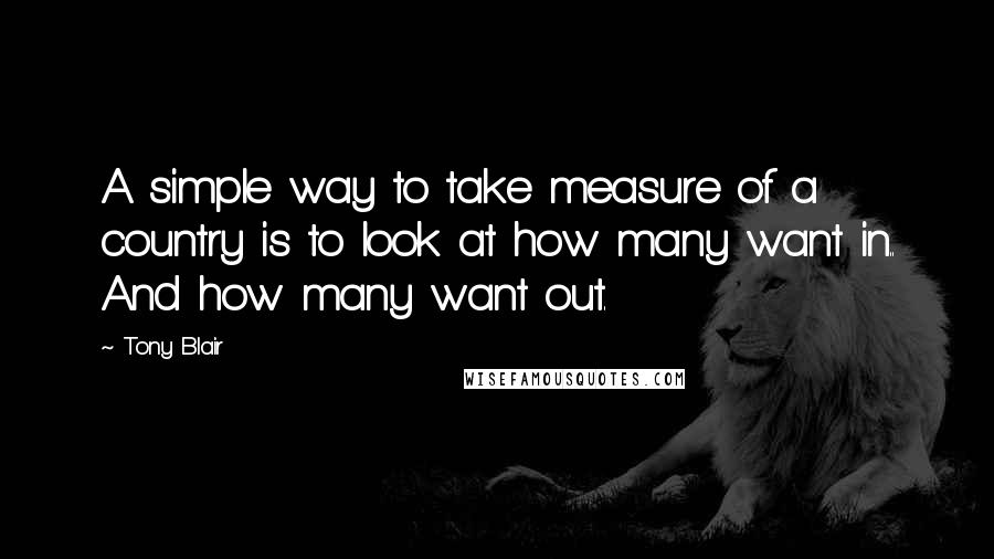 Tony Blair Quotes: A simple way to take measure of a country is to look at how many want in.. And how many want out.