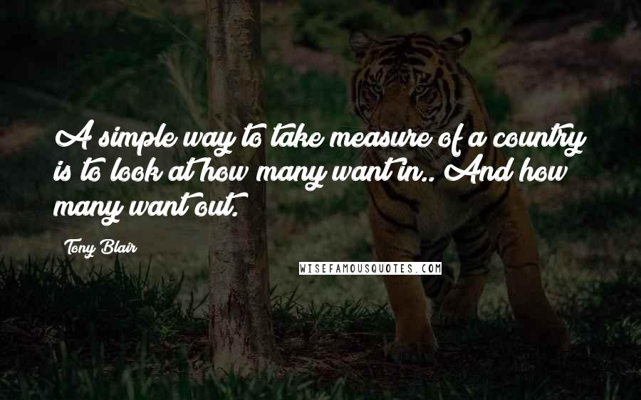 Tony Blair Quotes: A simple way to take measure of a country is to look at how many want in.. And how many want out.