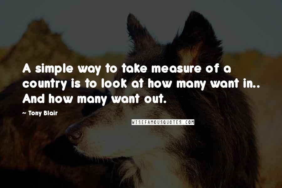 Tony Blair Quotes: A simple way to take measure of a country is to look at how many want in.. And how many want out.