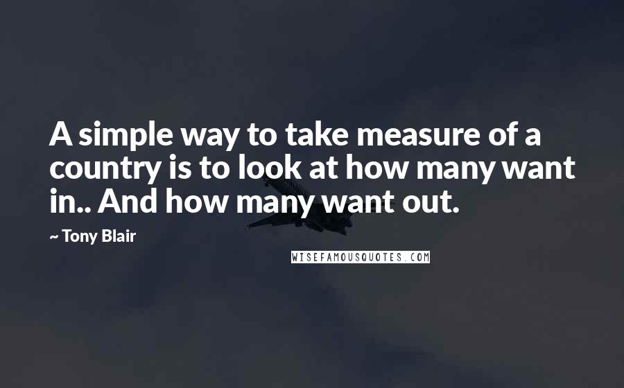Tony Blair Quotes: A simple way to take measure of a country is to look at how many want in.. And how many want out.