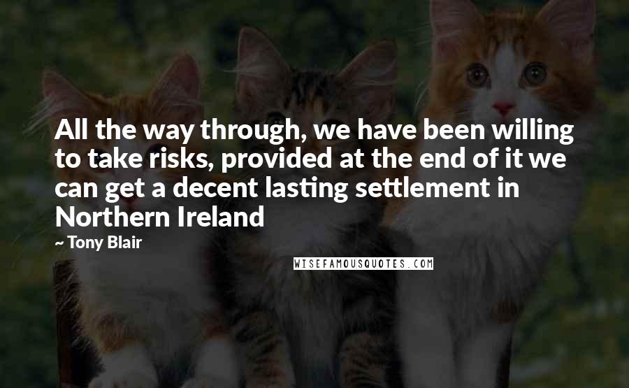 Tony Blair Quotes: All the way through, we have been willing to take risks, provided at the end of it we can get a decent lasting settlement in Northern Ireland