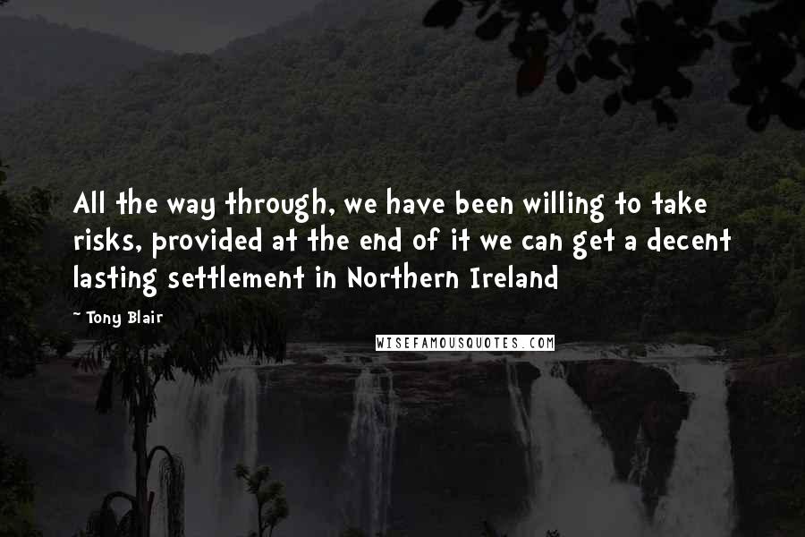 Tony Blair Quotes: All the way through, we have been willing to take risks, provided at the end of it we can get a decent lasting settlement in Northern Ireland