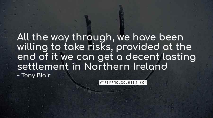 Tony Blair Quotes: All the way through, we have been willing to take risks, provided at the end of it we can get a decent lasting settlement in Northern Ireland