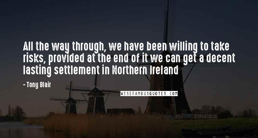 Tony Blair Quotes: All the way through, we have been willing to take risks, provided at the end of it we can get a decent lasting settlement in Northern Ireland