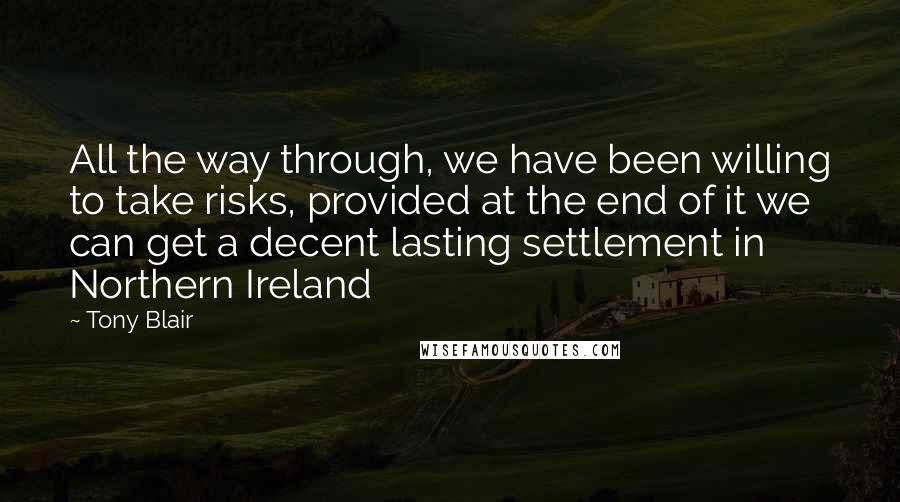 Tony Blair Quotes: All the way through, we have been willing to take risks, provided at the end of it we can get a decent lasting settlement in Northern Ireland