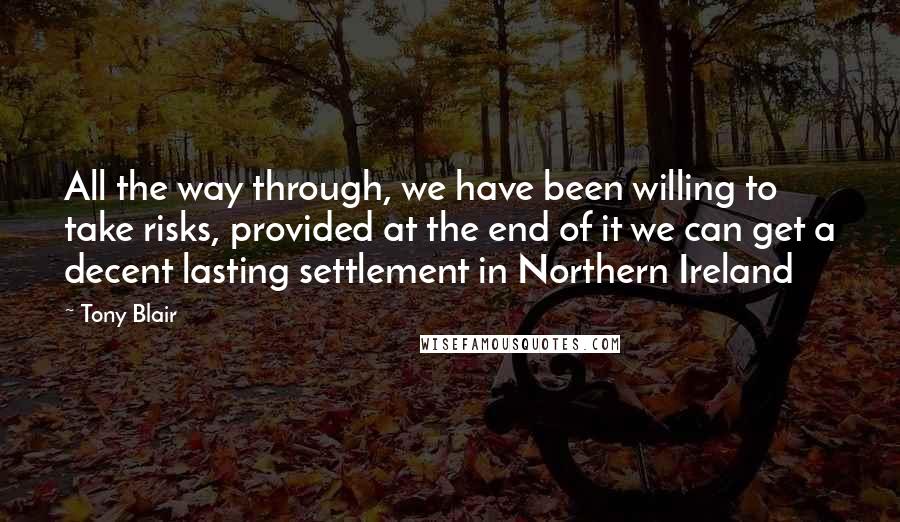 Tony Blair Quotes: All the way through, we have been willing to take risks, provided at the end of it we can get a decent lasting settlement in Northern Ireland