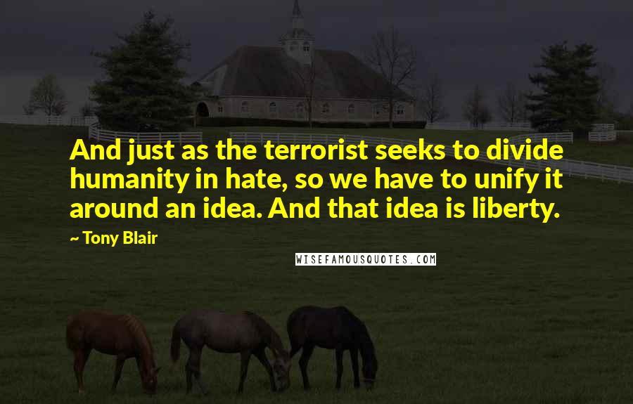 Tony Blair Quotes: And just as the terrorist seeks to divide humanity in hate, so we have to unify it around an idea. And that idea is liberty.