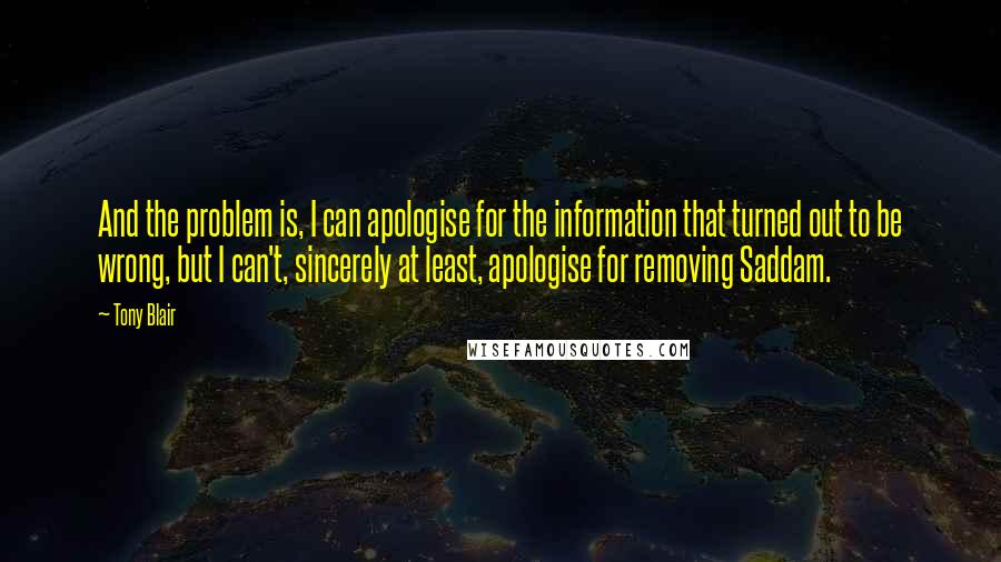 Tony Blair Quotes: And the problem is, I can apologise for the information that turned out to be wrong, but I can't, sincerely at least, apologise for removing Saddam.