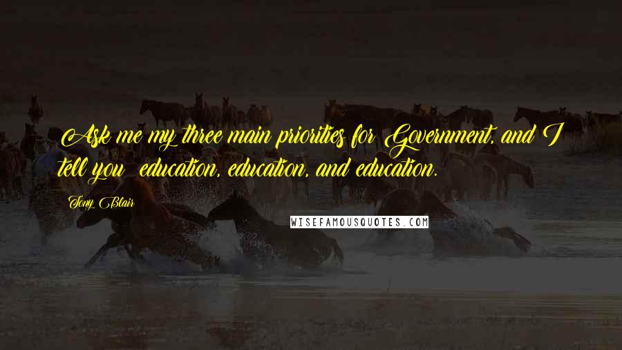 Tony Blair Quotes: Ask me my three main priorities for Government, and I tell you: education, education, and education.