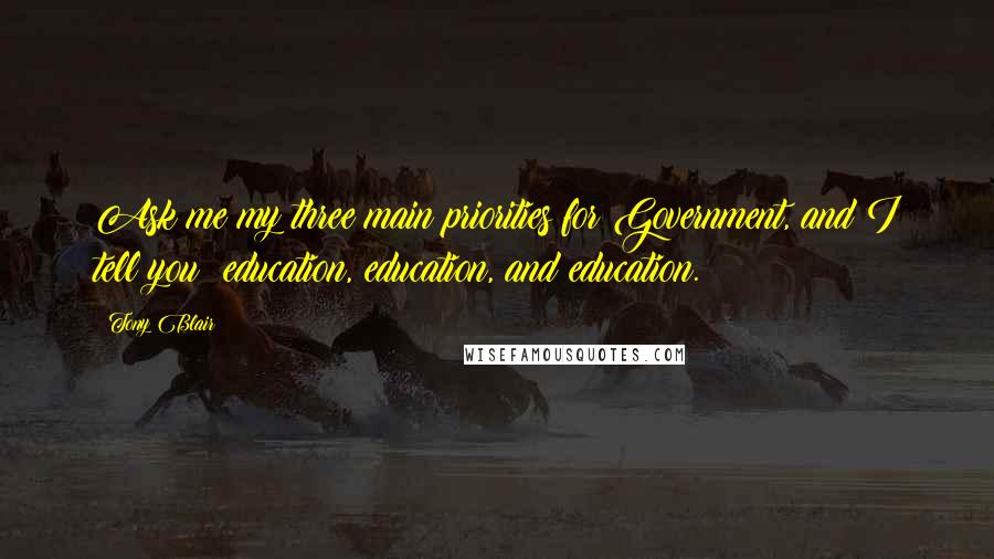 Tony Blair Quotes: Ask me my three main priorities for Government, and I tell you: education, education, and education.