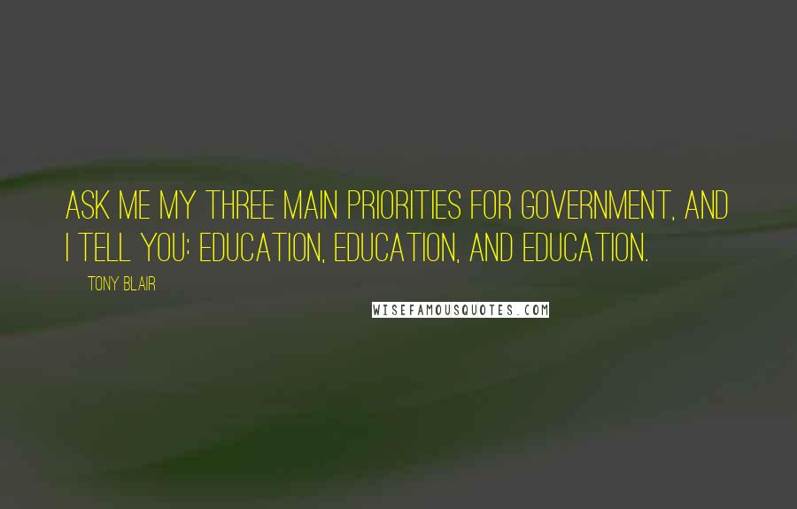 Tony Blair Quotes: Ask me my three main priorities for Government, and I tell you: education, education, and education.