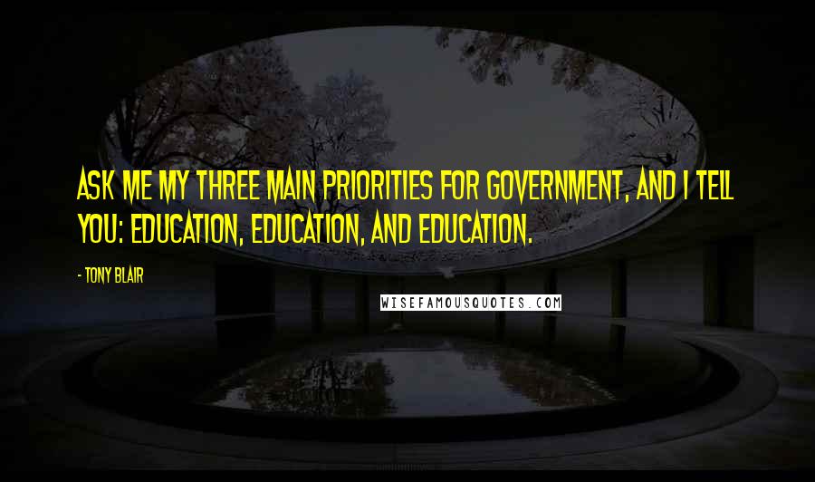 Tony Blair Quotes: Ask me my three main priorities for Government, and I tell you: education, education, and education.