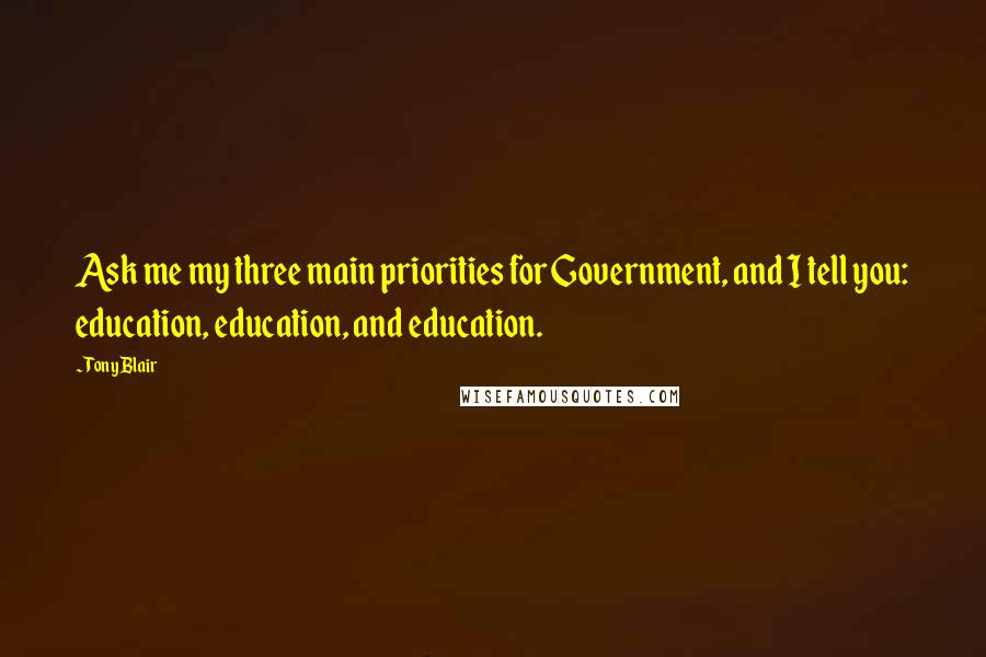 Tony Blair Quotes: Ask me my three main priorities for Government, and I tell you: education, education, and education.