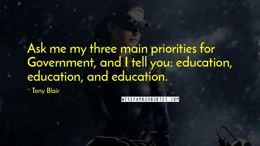 Tony Blair Quotes: Ask me my three main priorities for Government, and I tell you: education, education, and education.