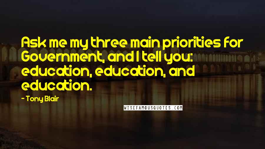 Tony Blair Quotes: Ask me my three main priorities for Government, and I tell you: education, education, and education.