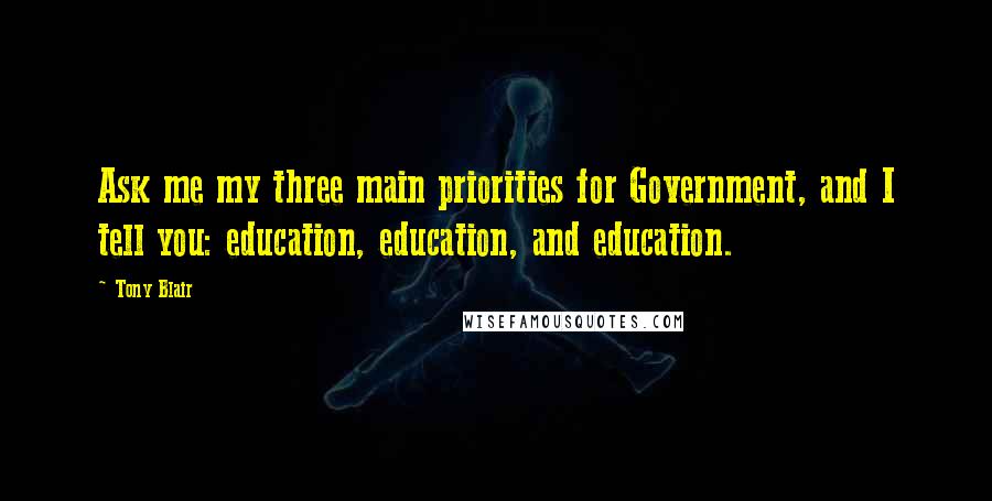 Tony Blair Quotes: Ask me my three main priorities for Government, and I tell you: education, education, and education.