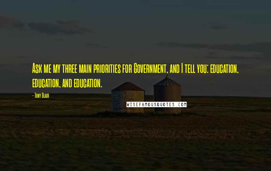 Tony Blair Quotes: Ask me my three main priorities for Government, and I tell you: education, education, and education.