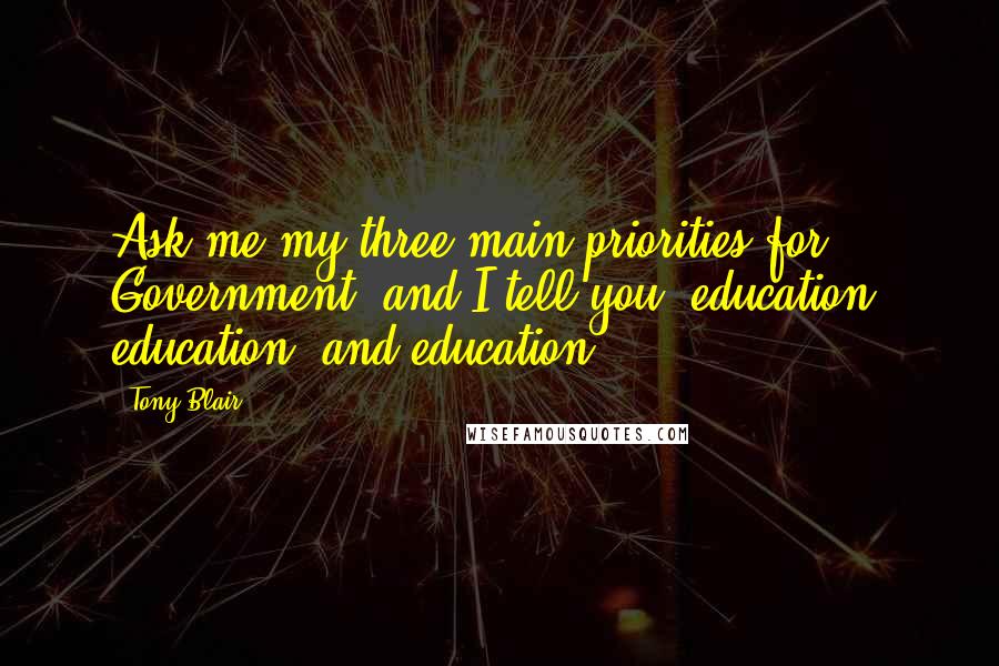 Tony Blair Quotes: Ask me my three main priorities for Government, and I tell you: education, education, and education.