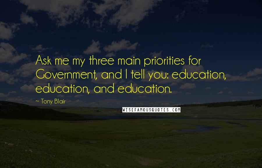 Tony Blair Quotes: Ask me my three main priorities for Government, and I tell you: education, education, and education.