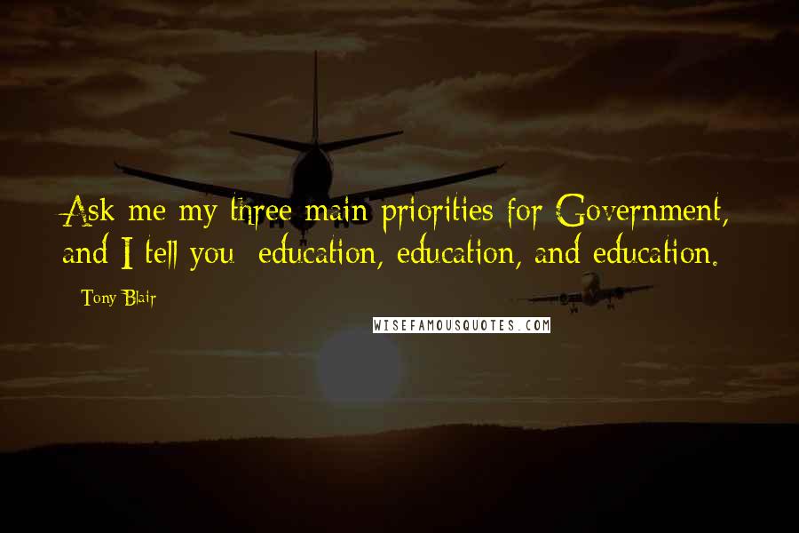 Tony Blair Quotes: Ask me my three main priorities for Government, and I tell you: education, education, and education.