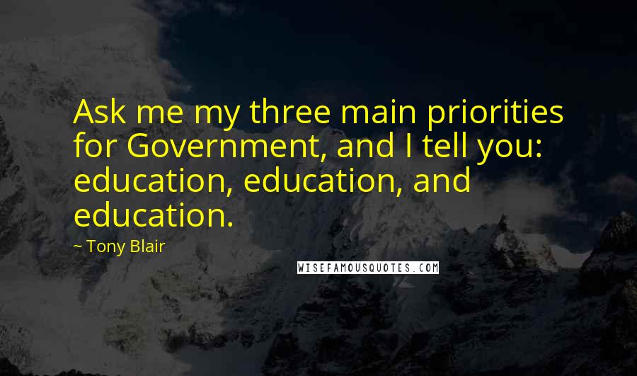 Tony Blair Quotes: Ask me my three main priorities for Government, and I tell you: education, education, and education.