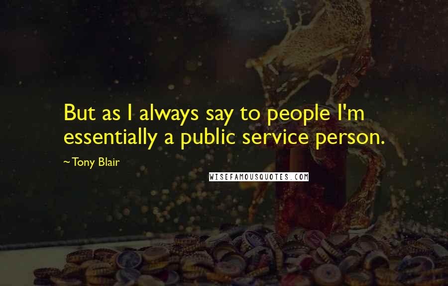 Tony Blair Quotes: But as I always say to people I'm essentially a public service person.